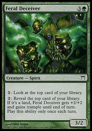 Feral Deceiver (4, 3G) 3/2\nCreature  — Spirit\n{1}: Look at the top card of your library.<br />\n{2}: Reveal the top card of your library. If it's a land card, Feral Deceiver gets +2/+2 and gains trample until end of turn. Activate this ability only once each turn.\nChampions of Kamigawa: Common\n\n