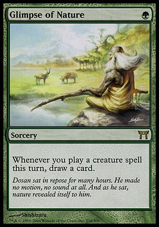 Glimpse of Nature (1, G) 0/0
Sorcery
Whenever you cast a creature spell this turn, draw a card.
Champions of Kamigawa: Rare

