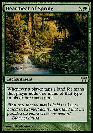 Heartbeat of Spring (3, 2G) 0/0\nEnchantment\nWhenever a player taps a land for mana, that player adds one mana to his or her mana pool of any type that land produced.\nChampions of Kamigawa: Rare\n\n
