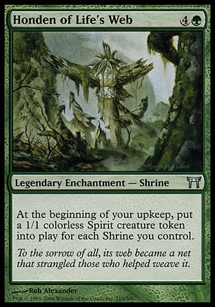 Honden of Life's Web (5, 4G) 0/0\nLegendary Enchantment  — Shrine\nAt the beginning of your upkeep, put a 1/1 colorless Spirit creature token onto the battlefield for each Shrine you control.\nChampions of Kamigawa: Uncommon\n\n