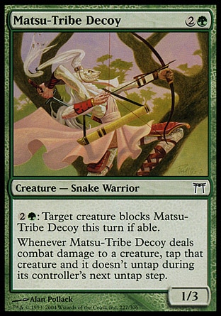 Matsu-Tribe Decoy (3, 2G) 1/3\nCreature  — Snake Warrior\n{2}{G}: Target creature blocks Matsu-Tribe Decoy this turn if able.<br />\nWhenever Matsu-Tribe Decoy deals combat damage to a creature, tap that creature and it doesn't untap during its controller's next untap step.\nChampions of Kamigawa: Common\n\n