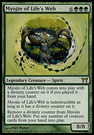 Myojin of Life's Web (9, 6GGG) 8/8\nLegendary Creature  — Spirit\nMyojin of Life's Web enters the battlefield with a divinity counter on it if you cast it from your hand.<br />\nMyojin of Life's Web is indestructible as long as it has a divinity counter on it.<br />\nRemove a divinity counter from Myojin of Life's Web: Put any number of creature cards from your hand onto the battlefield.\nChampions of Kamigawa: Rare\n\n