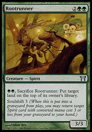 Rootrunner (4, 2GG) 3/3\nCreature  — Spirit\n{G}{G}, Sacrifice Rootrunner: Put target land on top of its owner's library.<br />\nSoulshift 3 (When this creature dies, you may return target Spirit card with converted mana cost 3 or less from your graveyard to your hand.)\nChampions of Kamigawa: Uncommon\n\n