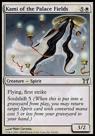 Kami of the Palace Fields (6, 5W) 3/2\nCreature  — Spirit\nFlying, first strike<br />\nSoulshift 5 (When this creature dies, you may return target Spirit card with converted mana cost 5 or less from your graveyard to your hand.)\nChampions of Kamigawa: Uncommon\n\n