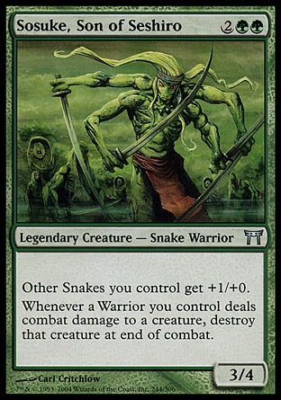 Sosuke, Son of Seshiro (4, 2GG) 3/4\nLegendary Creature  — Snake Warrior\nOther Snake creatures you control get +1/+0.<br />\nWhenever a Warrior you control deals combat damage to a creature, destroy that creature at end of combat.\nChampions of Kamigawa: Uncommon\n\n