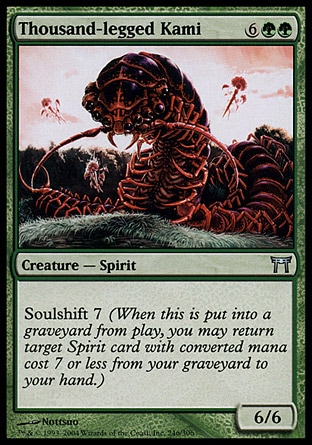 Thousand-legged Kami (8, 6GG) 6/6\nCreature  — Spirit\nSoulshift 7 (When this creature dies, you may return target Spirit card with converted mana cost 7 or less from your graveyard to your hand.)\nChampions of Kamigawa: Uncommon\n\n