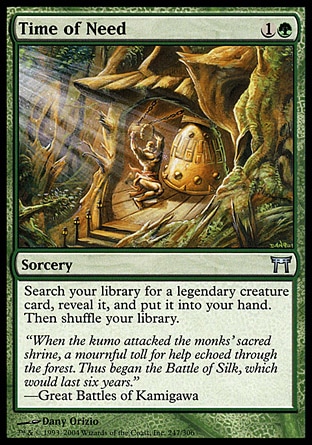 Time of Need (2, 1G) 0/0\nSorcery\nSearch your library for a legendary creature card, reveal it, and put it into your hand. Then shuffle your library.\nChampions of Kamigawa: Uncommon\n\n