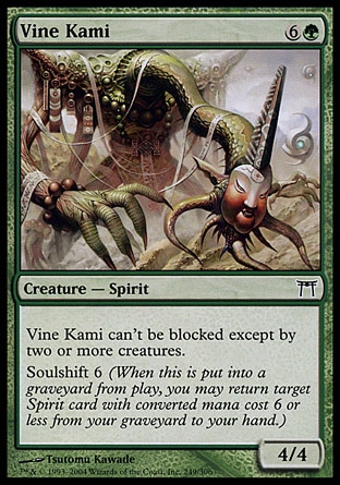 Vine Kami (7, 6G) 4/4\nCreature  — Spirit\nVine Kami can't be blocked except by two or more creatures.<br />\nSoulshift 6 (When this creature dies, you may return target Spirit card with converted mana cost 6 or less from your graveyard to your hand.)\nChampions of Kamigawa: Common\n\n