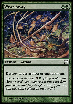 Wear Away (2, GG) 0/0\nInstant  — Arcane\nDestroy target artifact or enchantment.<br />\nSplice onto Arcane {3}{G} (As you cast an Arcane spell, you may reveal this card from your hand and pay its splice cost. If you do, add this card's effects to that spell.)\nChampions of Kamigawa: Common\n\n