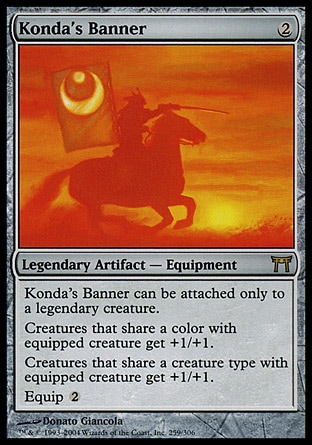 Konda's Banner (2, 2) 0/0\nLegendary Artifact  — Equipment\nKonda's Banner can be attached only to a legendary creature.<br />\nCreatures that share a color with equipped creature get +1/+1.<br />\nCreatures that share a creature type with equipped creature get +1/+1.<br />\nEquip {2}\nChampions of Kamigawa: Rare\n\n