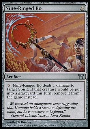 Nine-Ringed Bo (3, 3) 0/0\nArtifact\n{T}: Nine-Ringed Bo deals 1 damage to target Spirit creature. If that creature would die this turn, exile it instead.\nChampions of Kamigawa: Uncommon\n\n
