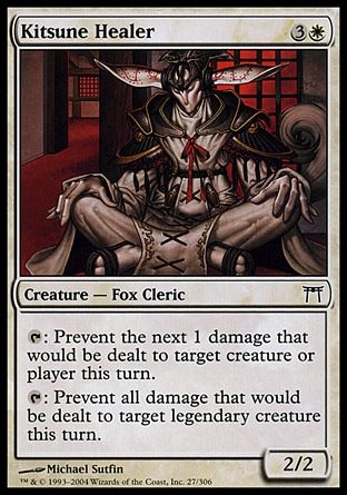 Kitsune Healer (4, 3W) 2/2\nCreature  — Fox Cleric\n{T}: Prevent the next 1 damage that would be dealt to target creature or player this turn.<br />\n{T}: Prevent all damage that would be dealt to target legendary creature this turn.\nChampions of Kamigawa: Common\n\n