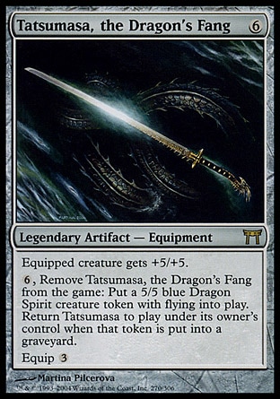 Tatsumasa, the Dragon's Fang (6, 6) 0/0\nLegendary Artifact  — Equipment\nEquipped creature gets +5/+5.<br />\n{6}, Exile Tatsumasa, the Dragon's Fang: Put a 5/5 blue Dragon Spirit creature token with flying onto the battlefield. Return Tatsumasa to the battlefield under its owner's control when that token dies.<br />\nEquip {3}\nChampions of Kamigawa: Rare\n\n