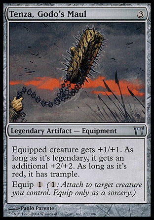Tenza, Godo's Maul (3, 3) 0/0\nLegendary Artifact  — Equipment\nEquipped creature gets +1/+1. As long as it's legendary, it gets an additional +2/+2. As long as it's red, it has trample.<br />\nEquip {1} ({1}: Attach to target creature you control. Equip only as a sorcery.)\nChampions of Kamigawa: Uncommon\n\n