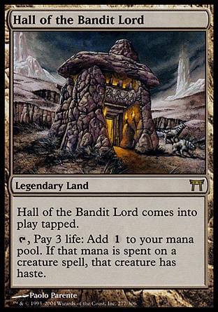 Hall of the Bandit Lord (0, ) 0/0\nLegendary Land\nHall of the Bandit Lord enters the battlefield tapped.<br />\n{T}, Pay 3 life: Add {1} to your mana pool. If that mana is spent on a creature spell, it gains haste.\nChampions of Kamigawa: Rare\n\n