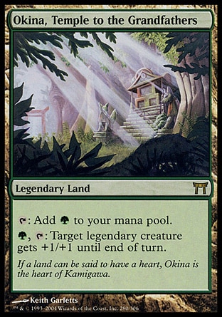 Okina, Temple to the Grandfathers (0, ) 0/0\nLegendary Land\n{T}: Add {G} to your mana pool.<br />\n{G}, {T}: Target legendary creature gets +1/+1 until end of turn.\nChampions of Kamigawa: Rare\n\n