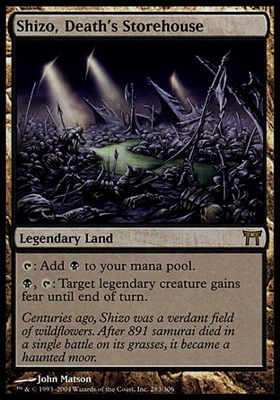 Shizo, Death's Storehouse (0, ) 0/0\nLegendary Land\n{T}: Add {B} to your mana pool.<br />\n{B}, {T}: Target legendary creature gains fear until end of turn. (It can't be blocked except by artifact creatures and/or black creatures.)\nChampions of Kamigawa: Rare\n\n