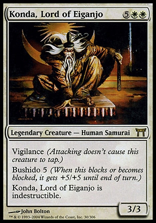 Konda, Lord of Eiganjo (7, 5WW) 3/3\nLegendary Creature  — Human Samurai\nVigilance (Attacking doesn't cause this creature to tap.)<br />\nBushido 5 (When this blocks or becomes blocked, it gets +5/+5 until end of turn.)<br />\nKonda, Lord of Eiganjo is indestructible.\nChampions of Kamigawa: Rare\n\n