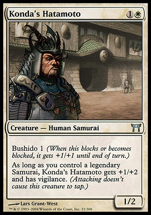 Konda's Hatamoto (2, 1W) 1/2\nCreature  — Human Samurai\nBushido 1 (When this blocks or becomes blocked, it gets +1/+1 until end of turn.)<br />\nAs long as you control a legendary Samurai, Konda's Hatamoto gets +1/+2 and has vigilance. (Attacking doesn't cause this creature to tap.)\nChampions of Kamigawa: Uncommon\n\n