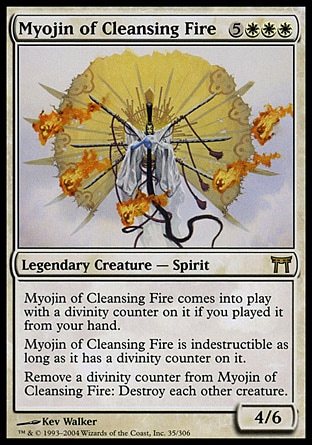 Myojin of Cleansing Fire (8, 5WWW) 4/6\nLegendary Creature  — Spirit\nMyojin of Cleansing Fire enters the battlefield with a divinity counter on it if you cast it from your hand.<br />\nMyojin of Cleansing Fire is indestructible as long as it has a divinity counter on it.<br />\nRemove a divinity counter from Myojin of Cleansing Fire: Destroy all other creatures.\nChampions of Kamigawa: Rare\n\n