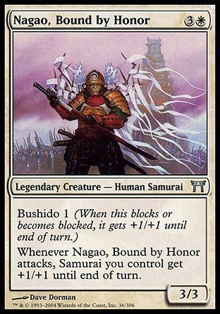 Nagao, Bound by Honor (4, 3W) 3/3\nLegendary Creature  — Human Samurai\nBushido 1 (When this blocks or becomes blocked, it gets +1/+1 until end of turn.)<br />\nWhenever Nagao, Bound by Honor attacks, Samurai creatures you control get +1/+1 until end of turn.\nChampions of Kamigawa: Uncommon\n\n