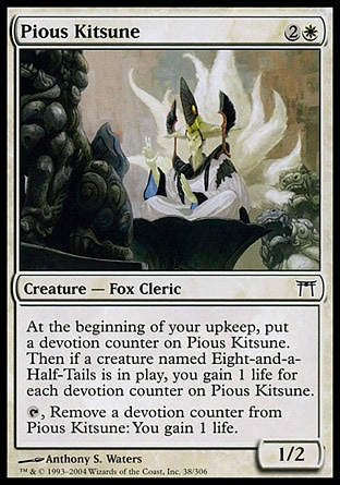 Pious Kitsune (3, 2W) 1/2\nCreature  — Fox Cleric\nAt the beginning of your upkeep, put a devotion counter on Pious Kitsune. Then if a creature named Eight-and-a-Half-Tails is on the battlefield, you gain 1 life for each devotion counter on Pious Kitsune.<br />\n{T}, Remove a devotion counter from Pious Kitsune: You gain 1 life.\nChampions of Kamigawa: Common\n\n