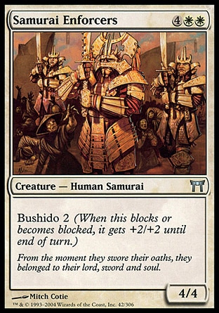 Samurai Enforcers (6, 4WW) 4/4\nCreature  — Human Samurai\nBushido 2 (When this blocks or becomes blocked, it gets +2/+2 until end of turn.)\nChampions of Kamigawa: Uncommon\n\n