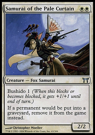 Samurai of the Pale Curtain (2, WW) 2/2\nCreature  — Fox Samurai\nBushido 1 (When this blocks or becomes blocked, it gets +1/+1 until end of turn.)<br />\nIf a permanent would be put into a graveyard, exile it instead.\nChampions of Kamigawa: Uncommon\n\n