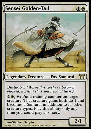 Sensei Golden-Tail (2, 1W) 2/1\nLegendary Creature  — Fox Samurai\nBushido 1 (When this blocks or becomes blocked, it gets +1/+1 until end of turn.)<br />\n{1}{W}, {T}: Put a training counter on target creature. That creature gains bushido 1 and becomes a Samurai in addition to its other creature types. Activate this ability only any time you could cast a sorcery.\nChampions of Kamigawa: Rare\n\n