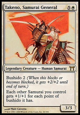 Takeno, Samurai General (6, 5W) 3/3\nLegendary Creature  — Human Samurai\nBushido 2 (When this blocks or becomes blocked, it gets +2/+2 until end of turn.)<br />\nEach other Samurai creature you control gets +1/+1 for each point of bushido it has.\nChampions of Kamigawa: Rare\n\n
