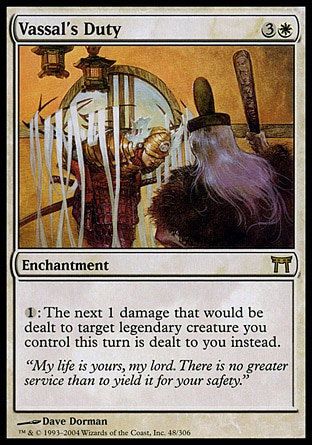 Vassal's Duty (4, 3W) 0/0\nEnchantment\n{1}: The next 1 damage that would be dealt to target legendary creature you control this turn is dealt to you instead.\nChampions of Kamigawa: Rare\n\n