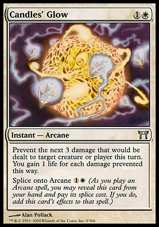 Candles' Glow (2, 1W) 0/0\nInstant  — Arcane\nPrevent the next 3 damage that would be dealt to target creature or player this turn. You gain life equal to the damage prevented this way.<br />\nSplice onto Arcane {1}{W} (As you cast an Arcane spell, you may reveal this card from your hand and pay its splice cost. If you do, add this card's effects to that spell.)\nChampions of Kamigawa: Uncommon\n\n