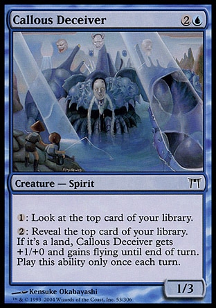 Callous Deceiver (3, 2U) 1/3\nCreature  — Spirit\n{1}: Look at the top card of your library.<br />\n{2}: Reveal the top card of your library. If it's a land card, Callous Deceiver gets +1/+0 and gains flying until end of turn. Activate this ability only once each turn.\nChampions of Kamigawa: Common\n\n