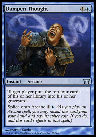 Dampen Thought (2, 1U) 0/0\nInstant  — Arcane\nTarget player puts the top four cards of his or her library into his or her graveyard.<br />\nSplice onto Arcane {1}{U} (As you cast an Arcane spell, you may reveal this card from your hand and pay its splice cost. If you do, add this card's effects to that spell.)\nChampions of Kamigawa: Uncommon\n\n