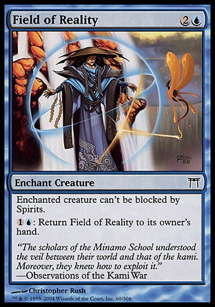 Field of Reality (3, 2U) 0/0\nEnchantment  — Aura\nEnchant creature<br />\nEnchanted creature can't be blocked by Spirits.<br />\n{1}{U}: Return Field of Reality to its owner's hand.\nChampions of Kamigawa: Common\n\n