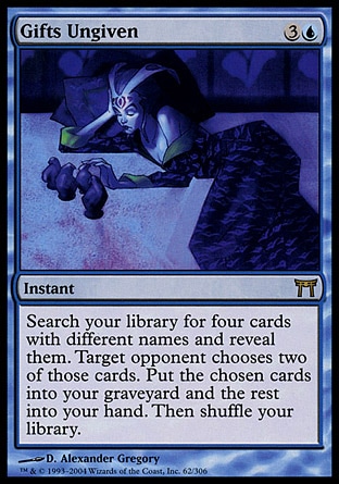 Gifts Ungiven (4, 3U) 0/0
Instant
Search your library for four cards with different names and reveal them. Target opponent chooses two of those cards. Put the chosen cards into your graveyard and the rest into your hand. Then shuffle your library.
From the Vault: Exiled: Mythic Rare, Champions of Kamigawa: Rare

