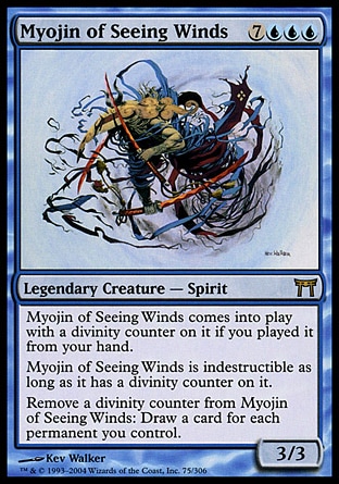 Myojin of Seeing Winds (10, 7UUU) 3/3\nLegendary Creature  — Spirit\nMyojin of Seeing Winds enters the battlefield with a divinity counter on it if you cast it from your hand.<br />\nMyojin of Seeing Winds is indestructible as long as it has a divinity counter on it.<br />\nRemove a divinity counter from Myojin of Seeing Winds: Draw a card for each permanent you control.\nChampions of Kamigawa: Rare\n\n