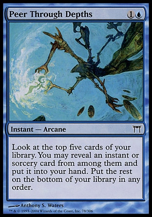 Peer Through Depths (2, 1U) 0/0\nInstant  — Arcane\nLook at the top five cards of your library. You may reveal an instant or sorcery card from among them and put it into your hand. Put the rest on the bottom of your library in any order.\nChampions of Kamigawa: Common\n\n