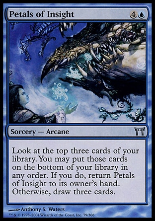 Petals of Insight (5, 4U) 0/0\nSorcery  — Arcane\nLook at the top three cards of your library. You may put those cards on the bottom of your library in any order. If you do, return Petals of Insight to its owner's hand. Otherwise, draw three cards.\nChampions of Kamigawa: Uncommon\n\n