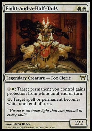 Eight-and-a-Half-Tails (2, WW) 2/2\nLegendary Creature  — Fox Cleric\n{1}{W}: Target permanent you control gains protection from white until end of turn.<br />\n{1}: Target spell or permanent becomes white until end of turn.\nChampions of Kamigawa: Rare\n\n