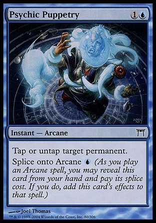Psychic Puppetry (2, 1U) 0/0\nInstant  — Arcane\nYou may tap or untap target permanent.<br />\nSplice onto Arcane {U} (As you cast an Arcane spell, you may reveal this card from your hand and pay its splice cost. If you do, add this card's effects to that spell.)\nChampions of Kamigawa: Common\n\n