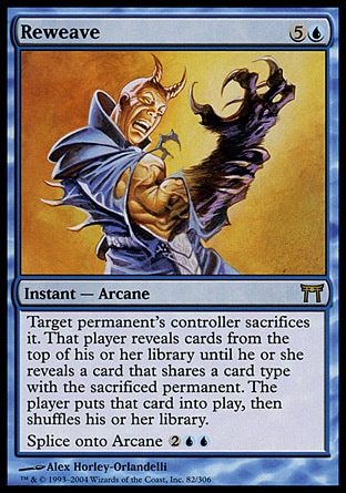 Reweave (6, 5U) 0/0\nInstant  — Arcane\nTarget permanent's controller sacrifices it. If he or she does, that player reveals cards from the top of his or her library until he or she reveals a permanent card that shares a card type with the sacrificed permanent, puts that card onto the battlefield, then shuffles his or her library.<br />\nSplice onto Arcane {2}{U}{U} (As you cast an Arcane spell, you may reveal this card from your hand and pay its splice cost. If you do, add this card's effects to that spell.)\nChampions of Kamigawa: Rare\n\n