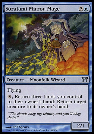 Soratami Mirror-Mage (4, 3U) 2/1\nCreature  — Moonfolk Wizard\nFlying<br />\n{3}, Return three lands you control to their owner's hand: Return target creature to its owner's hand.\nChampions of Kamigawa: Uncommon\n\n