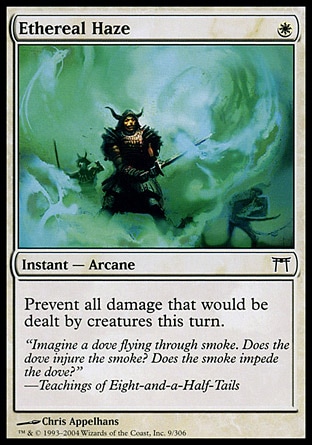 Ethereal Haze (1, W) 0/0\nInstant  — Arcane\nPrevent all damage that would be dealt by creatures this turn.\nChampions of Kamigawa: Common\n\n