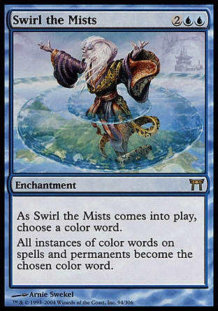 Swirl the Mists (4, 2UU) 0/0\nEnchantment\nAs Swirl the Mists enters the battlefield, choose a color word.<br />\nAll instances of color words in the text of spells and permanents are changed to the chosen color word.\nChampions of Kamigawa: Rare\n\n