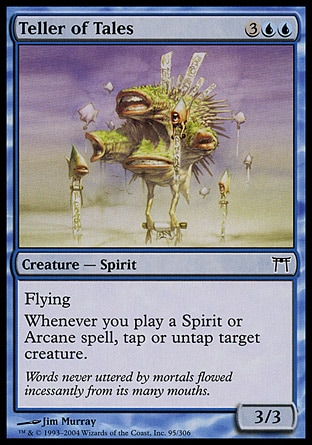Teller of Tales (5, 3UU) 3/3\nCreature  — Spirit\nFlying<br />\nWhenever you cast a Spirit or Arcane spell, you may tap or untap target creature.\nChampions of Kamigawa: Common\n\n