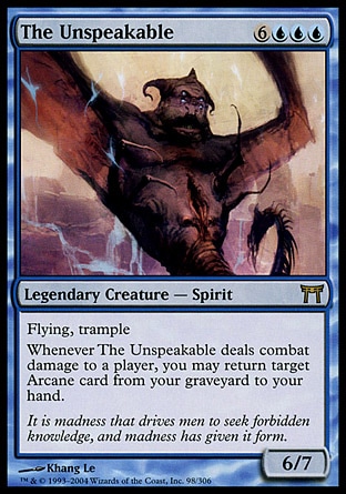 The Unspeakable (9, 6UUU) 6/7\nLegendary Creature  — Spirit\nFlying, trample<br />\nWhenever The Unspeakable deals combat damage to a player, you may return target Arcane card from your graveyard to your hand.\nChampions of Kamigawa: Rare\n\n