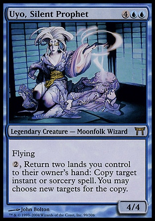 Uyo, Silent Prophet (6, 4UU) 4/4\nLegendary Creature  — Moonfolk Wizard\nFlying<br />\n{2}, Return two lands you control to their owner's hand: Copy target instant or sorcery spell. You may choose new targets for the copy.\nChampions of Kamigawa: Rare\n\n