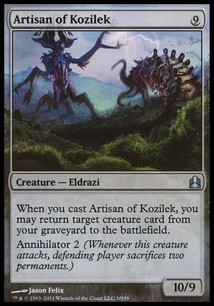 Artisan of Kozilek (9, 9) 10/9\nCreature  — Eldrazi\nWhen you cast Artisan of Kozilek, you may return target creature card from your graveyard to the battlefield.<br />\nAnnihilator 2 (Whenever this creature attacks, defending player sacrifices two permanents.)\nCommander: Uncommon, Archenemy: Uncommon, Rise of the Eldrazi: Uncommon\n\n