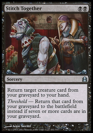 Stitch Together (2, BB) \nSorcery\nReturn target creature card from your graveyard to your hand.<br />\nThreshold — Return that card from your graveyard to the battlefield instead if seven or more cards are in your graveyard.\nCommander: Uncommon, Judgment: Uncommon\n\n